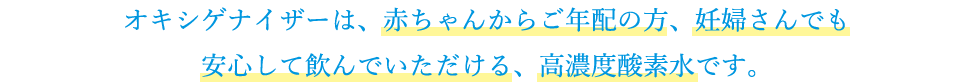 オキシゲナイザーは、赤ちゃんからご年配の方、妊婦さんでも安心して飲んでいただける、高濃度酸素水です。