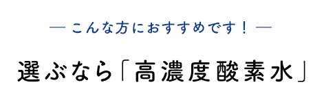 ― こんな方におすすめです! ― 選ぶなら「高濃度酸素水」